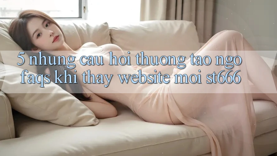 5. Những Câu Hỏi Thường Tao ngộ (FAQs) Khi Thấy Website Mới ST666