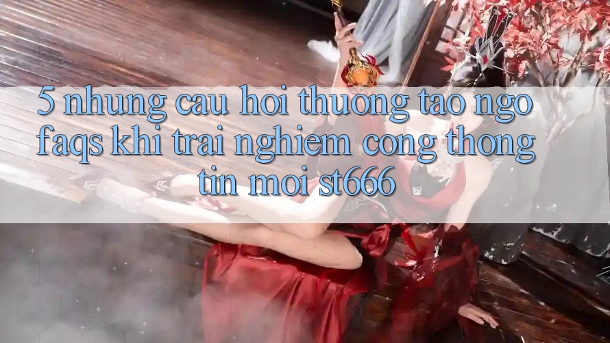 5. Những Câu Hỏi Thường Tao ngộ (FAQs) Khi Trải nghiệm Cổng thông tin Mới ST666