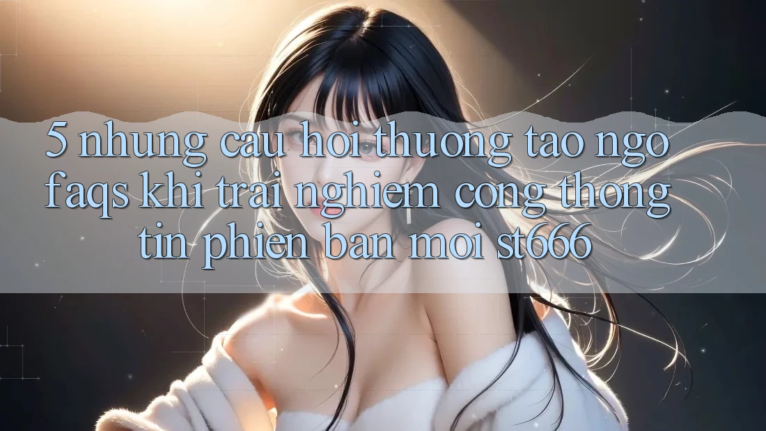 5. Những Câu Hỏi Thường Tao ngộ (FAQs) Khi Trải nghiệm Cổng thông tin Phiên bản mới ST666