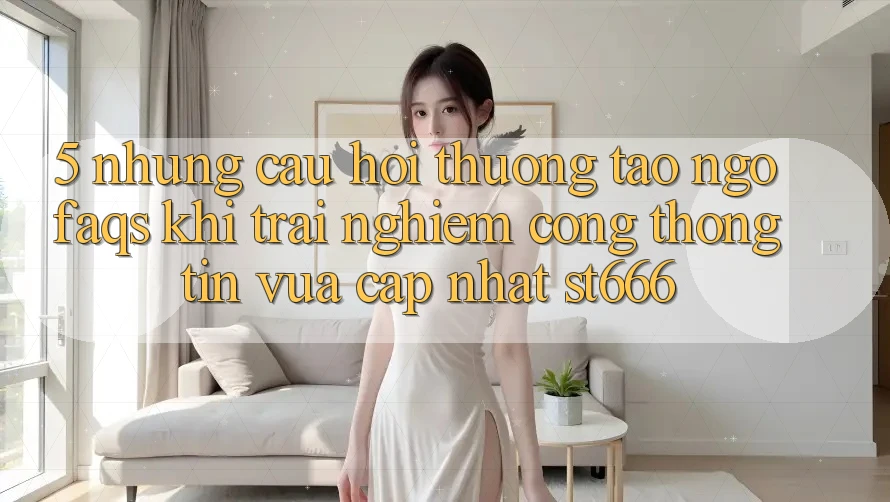 5. Những Câu Hỏi Thường Tao ngộ (FAQs) Khi Trải nghiệm Cổng thông tin Vừa cập nhật ST666