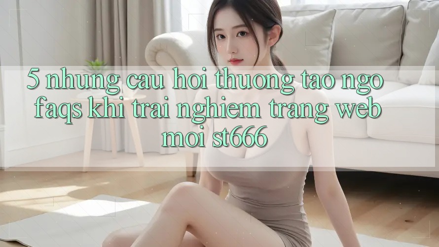5. Những Câu Hỏi Thường Tao ngộ (FAQs) Khi Trải nghiệm Trang web Mới ST666