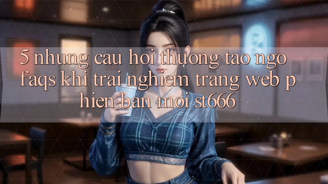 5. Những Câu Hỏi Thường Tao ngộ (FAQs) Khi Trải nghiệm Trang web Phiên bản mới ST666