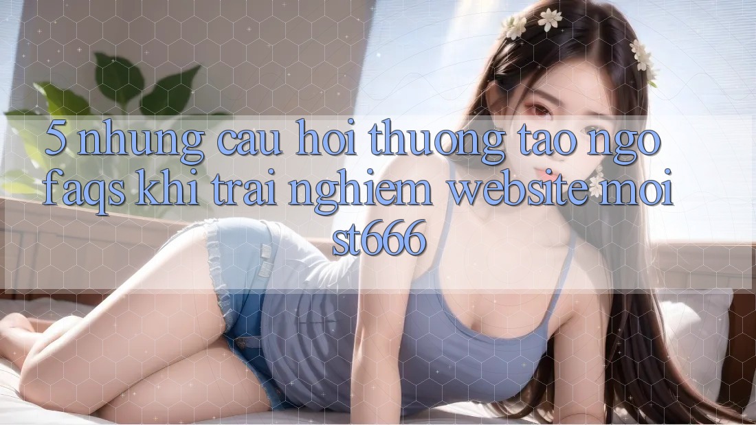 5. Những Câu Hỏi Thường Tao ngộ (FAQs) Khi Trải nghiệm Website Mới ST666