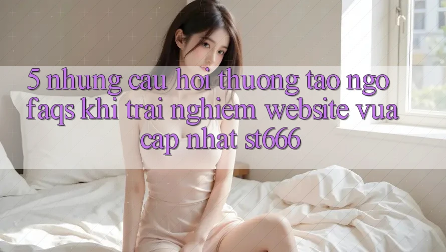 5. Những Câu Hỏi Thường Tao ngộ (FAQs) Khi Trải nghiệm Website Vừa cập nhật ST666
