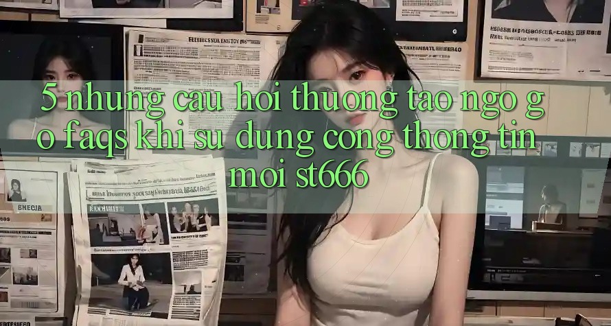 5. Những Câu Hỏi Thường Tao ngộ gỡ (FAQs) Khi Sử dụng Cổng thông tin Mới ST666