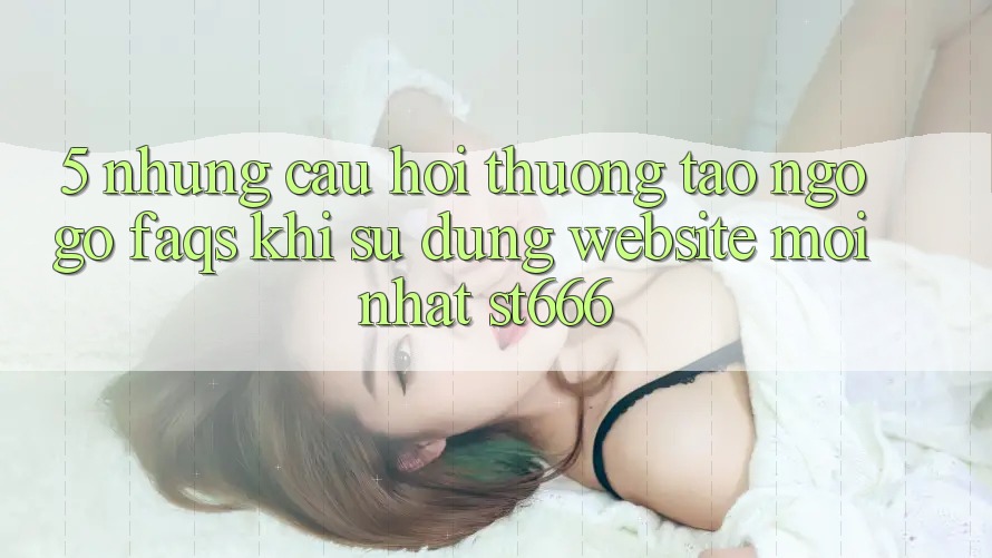 5. Những Câu Hỏi Thường Tao ngộ gỡ (FAQs) Khi Sử Dụng Website Mới nhất ST666