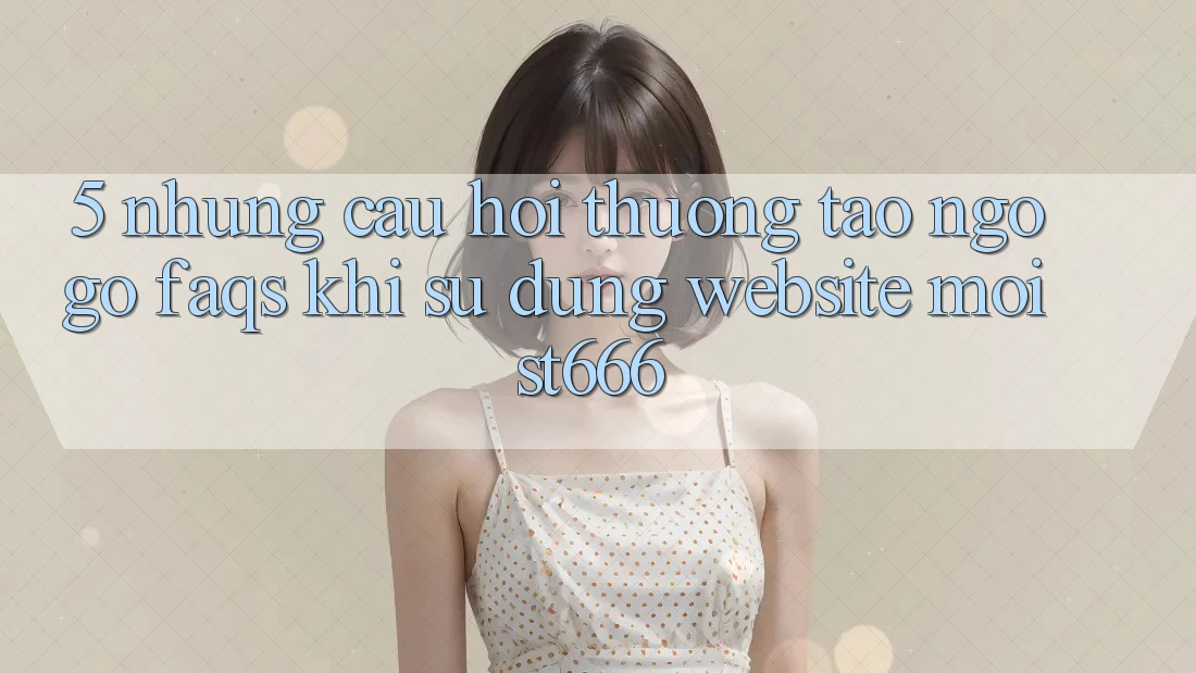5. Những Câu Hỏi Thường Tao ngộ gỡ (FAQs) Khi Sử Dụng Website Mới ST666