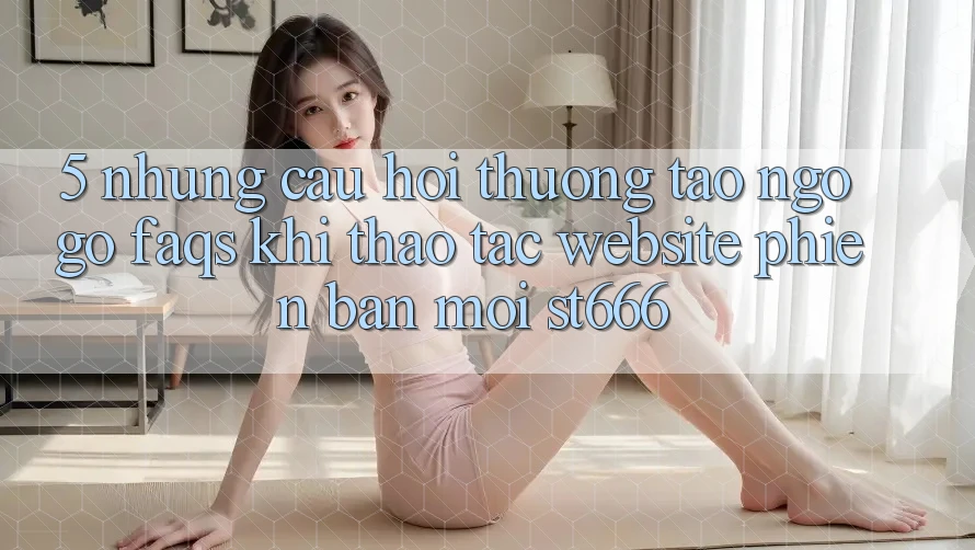 5. Những Câu Hỏi Thường Tao ngộ gỡ (FAQs) Khi Thao tác Website Phiên bản mới ST666