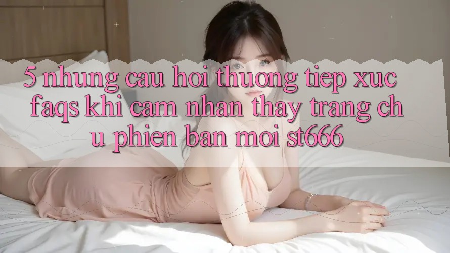 5. Những Câu Hỏi Thường Tiếp xúc (FAQs) Khi Cảm nhận thấy Trang chủ Phiên bản mới ST666