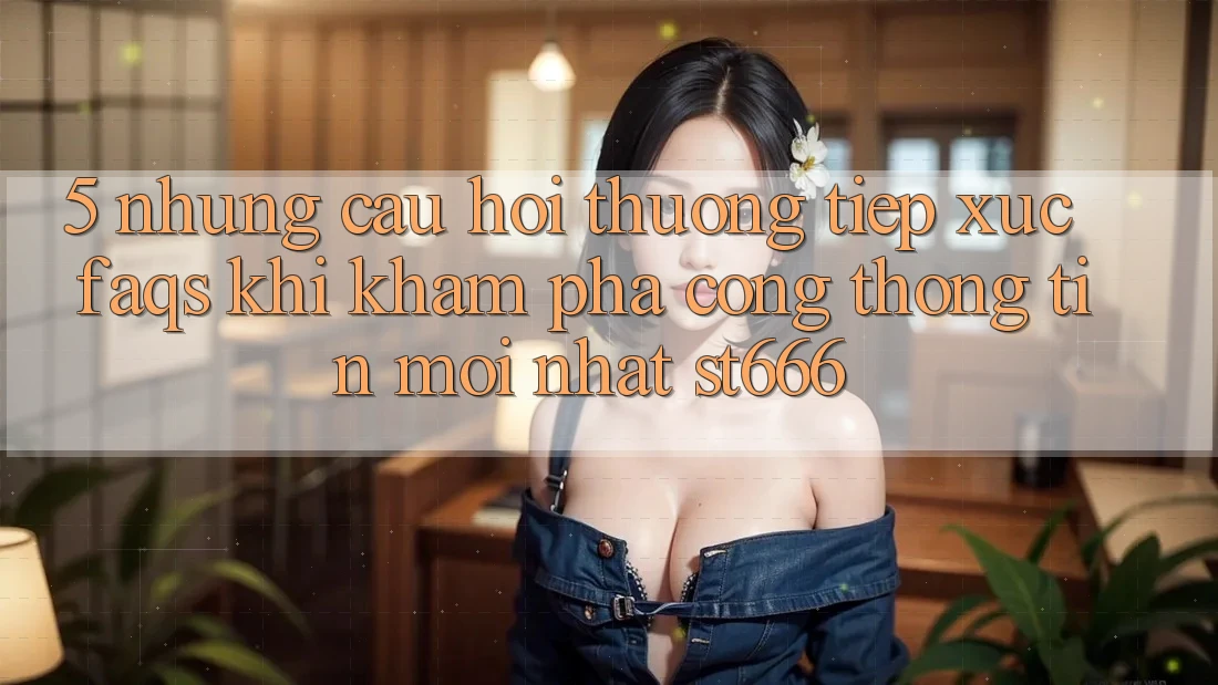 5. Những Câu Hỏi Thường Tiếp xúc (FAQs) Khi Khám phá Cổng thông tin Mới nhất ST666