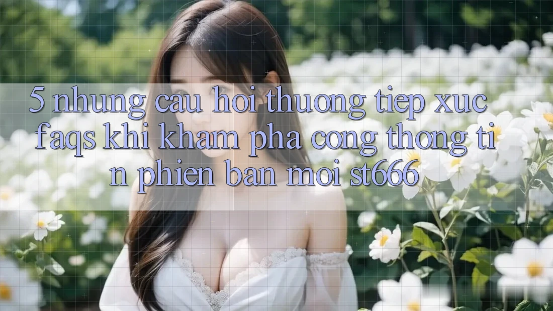 5. Những Câu Hỏi Thường Tiếp xúc (FAQs) Khi Khám phá Cổng thông tin Phiên bản mới ST666