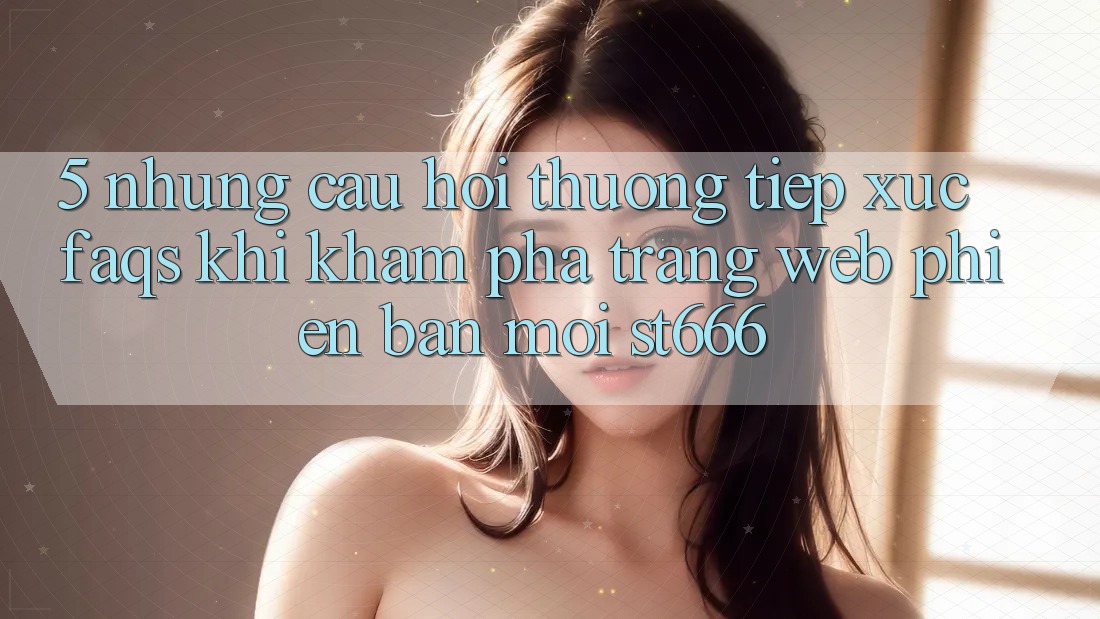 5. Những Câu Hỏi Thường Tiếp xúc (FAQs) Khi Khám phá Trang web Phiên bản mới ST666