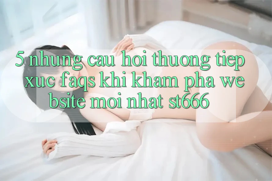 5. Những Câu Hỏi Thường Tiếp xúc (FAQs) Khi Khám phá Website Mới nhất ST666