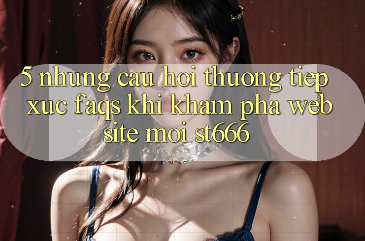 5. Những Câu Hỏi Thường Tiếp xúc (FAQs) Khi Khám phá Website Mới ST666