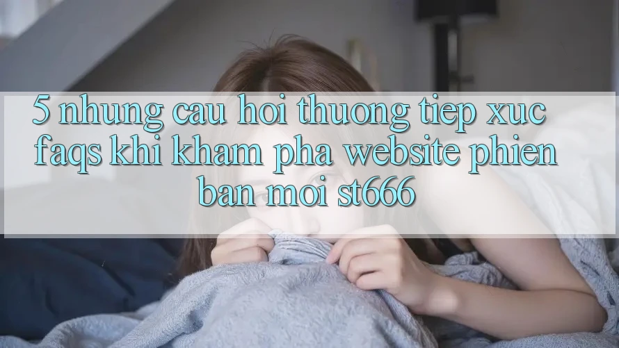 5. Những Câu Hỏi Thường Tiếp xúc (FAQs) Khi Khám phá Website Phiên bản mới ST666