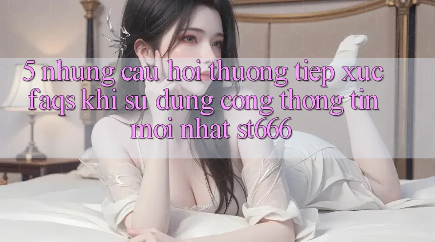 5. Những Câu Hỏi Thường Tiếp xúc (FAQs) Khi Sử Dụng Cổng thông tin Mới nhất ST666