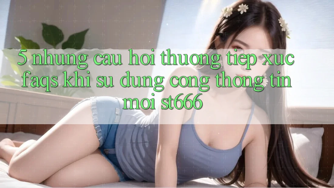 5. Những Câu Hỏi Thường Tiếp xúc (FAQs) Khi Sử Dụng Cổng thông tin Mới ST666