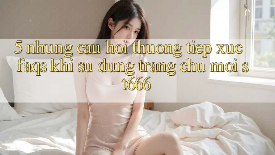 5. Những Câu Hỏi Thường Tiếp xúc (FAQs) Khi Sử Dụng Trang chủ Mới ST666