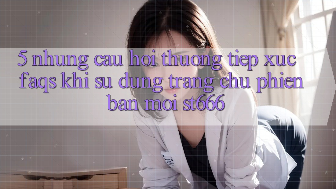 5. Những Câu Hỏi Thường Tiếp xúc (FAQs) Khi Sử Dụng Trang chủ Phiên bản mới ST666