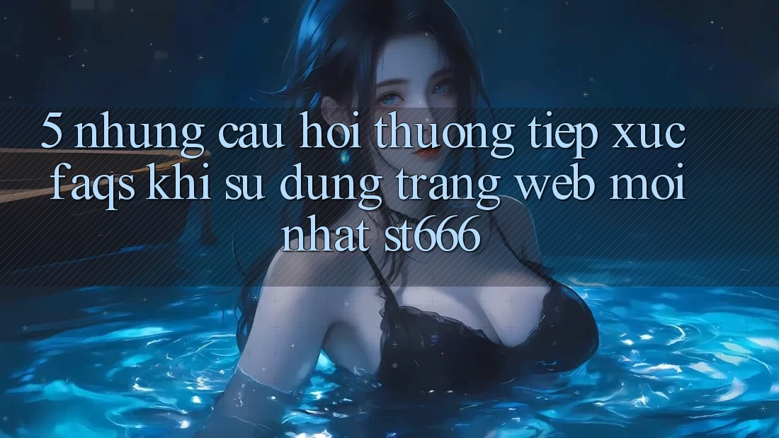 5. Những Câu Hỏi Thường Tiếp xúc (FAQs) Khi Sử Dụng Trang web Mới nhất ST666