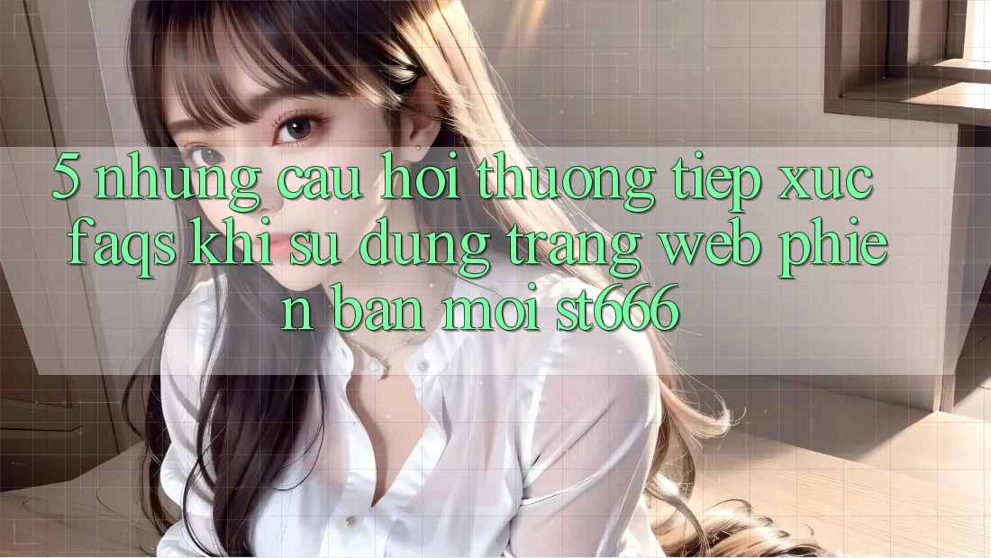 5. Những Câu Hỏi Thường Tiếp xúc (FAQs) Khi Sử Dụng Trang web Phiên bản mới ST666