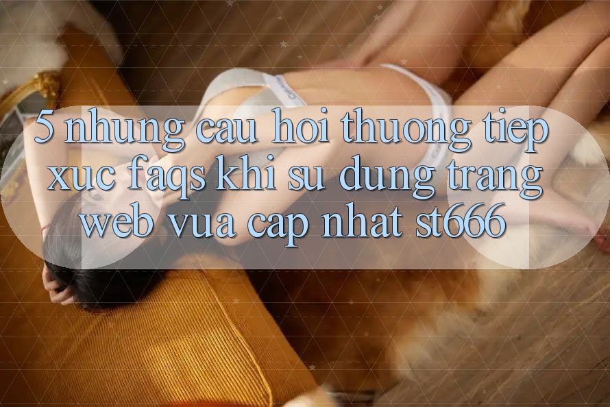 5. Những Câu Hỏi Thường Tiếp xúc (FAQs) Khi Sử Dụng Trang web Vừa cập nhật ST666 5. Những Câu Hỏi Thường Tiếp xúc (FAQs) Khi Sử Dụng Trang web Vừa cập nhật ST666