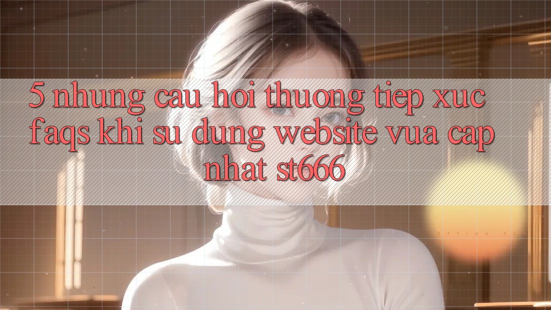 5. Những Câu Hỏi Thường Tiếp xúc (FAQs) Khi Sử Dụng Website Vừa cập nhật ST666