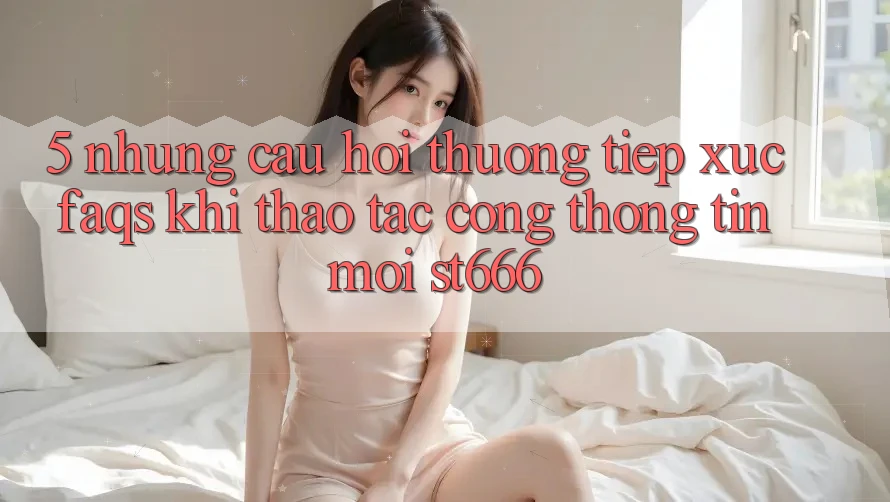 5. Những Câu Hỏi Thường Tiếp xúc (FAQs) Khi Thao tác Cổng thông tin Mới ST666
