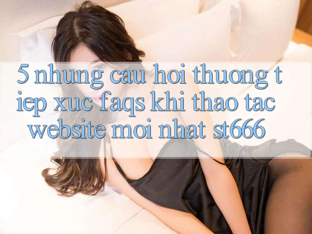 5. Những Câu Hỏi Thường Tiếp xúc (FAQs) Khi Thao tác Website Mới nhất ST666