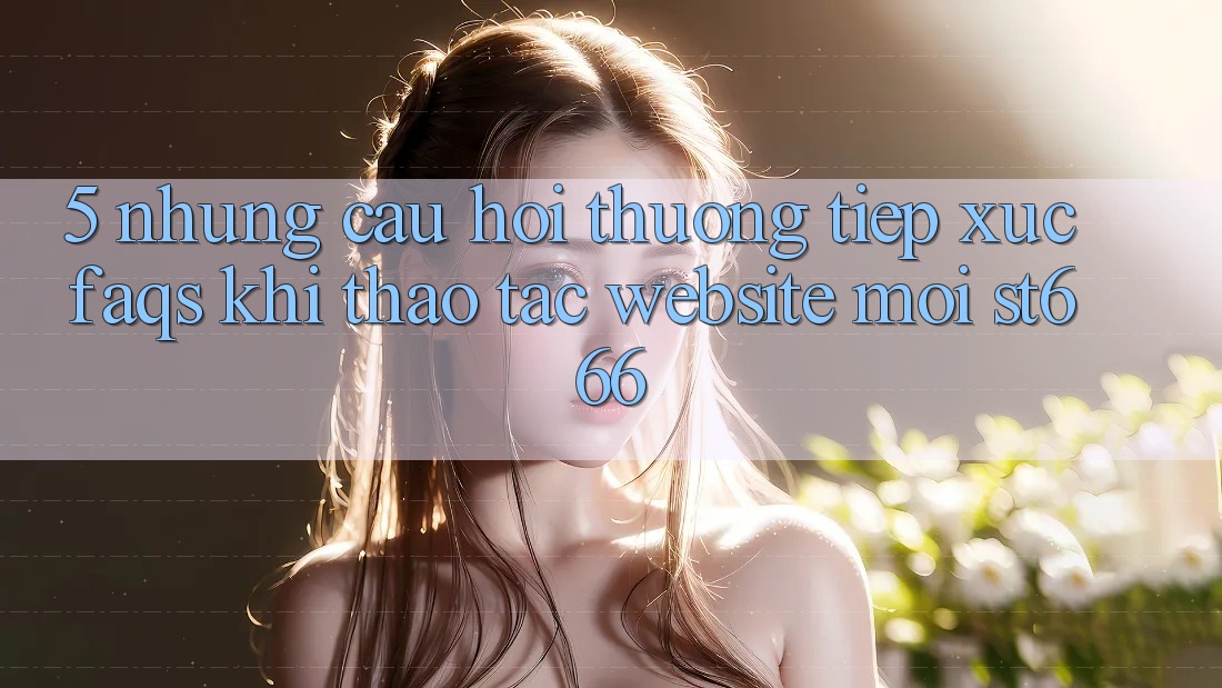5. Những Câu Hỏi Thường Tiếp xúc (FAQs) Khi Thao tác Website Mới ST666