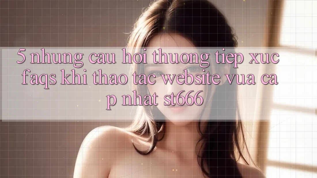 5. Những Câu Hỏi Thường Tiếp xúc (FAQs) Khi Thao tác Website Vừa cập nhật ST666