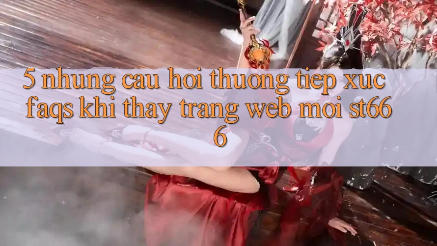 5. Những Câu Hỏi Thường Tiếp xúc (FAQs) Khi Thấy Trang web Mới ST666