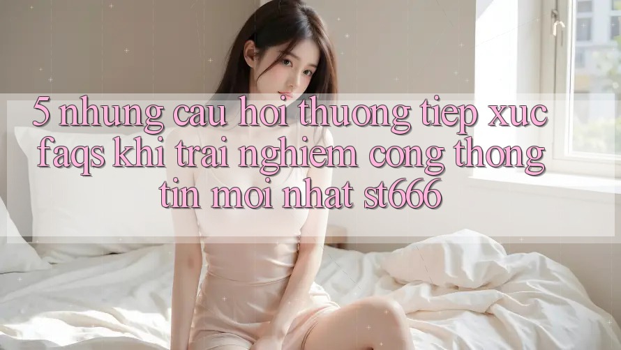 5. Những Câu Hỏi Thường Tiếp xúc (FAQs) Khi Trải nghiệm Cổng thông tin Mới nhất ST666