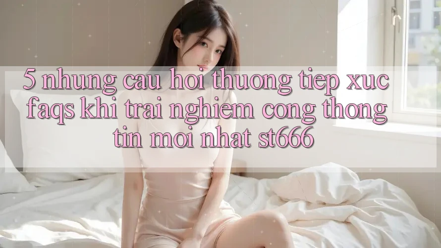 5. Những Câu Hỏi Thường Tiếp xúc (FAQs) Khi Trải nghiệm Cổng thông tin Mới nhất ST666