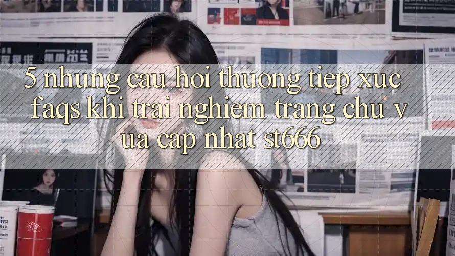 5. Những Câu Hỏi Thường Tiếp xúc (FAQs) Khi Trải nghiệm Trang chủ Vừa cập nhật ST666