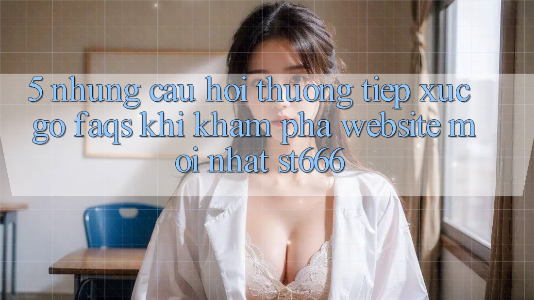5. Những Câu Hỏi Thường Tiếp xúc gỡ (FAQs) Khi Khám phá Website Mới nhất ST666