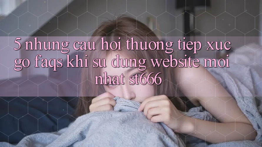 5. Những Câu Hỏi Thường Tiếp xúc gỡ (FAQs) Khi Sử Dụng Website Mới nhất ST666