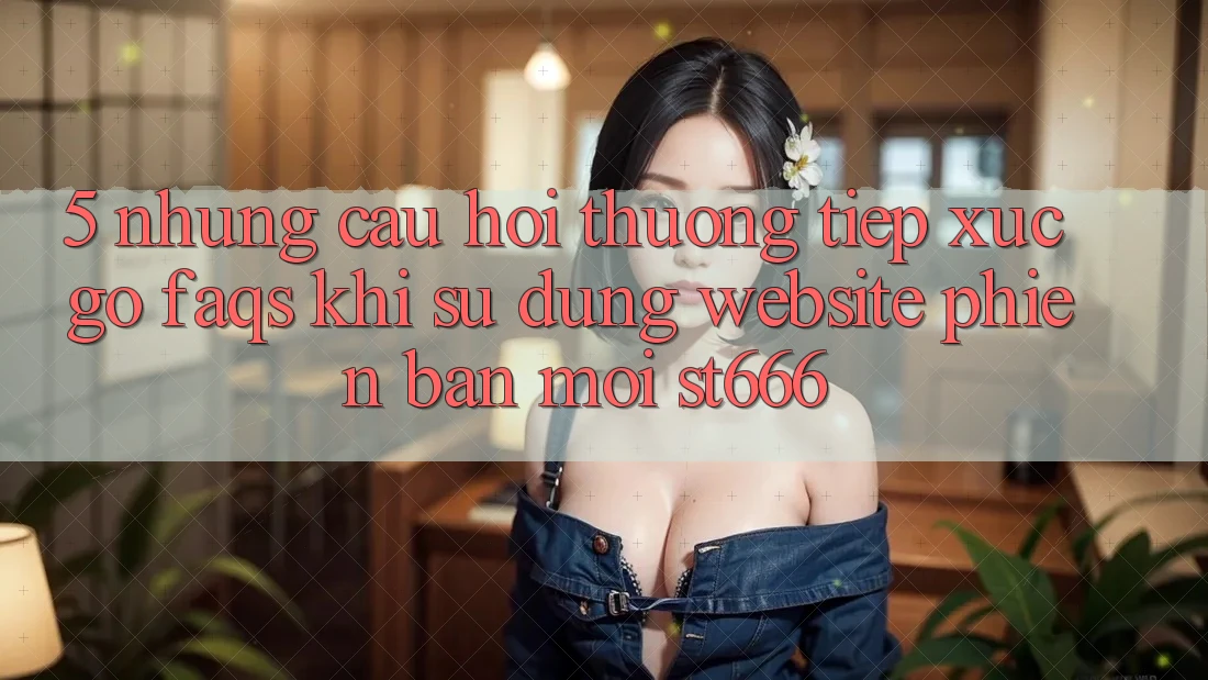 5. Những Câu Hỏi Thường Tiếp xúc gỡ (FAQs) Khi Sử Dụng Website Phiên bản mới ST666