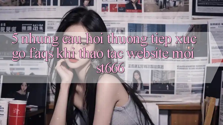 5. Những Câu Hỏi Thường Tiếp xúc gỡ (FAQs) Khi Thao tác Website Mới ST666