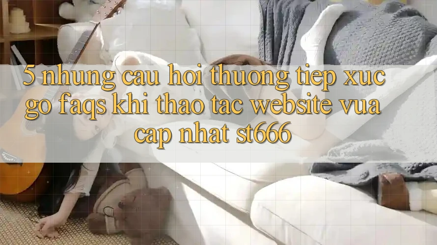 5. Những Câu Hỏi Thường Tiếp xúc gỡ (FAQs) Khi Thao tác Website Vừa cập nhật ST666 5. Những Câu Hỏi Thường Tiếp xúc gỡ (FAQs) Khi Thao tác Website Vừa cập nhật ST666
