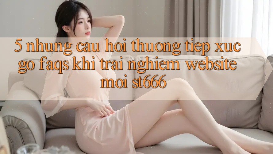 5. Những Câu Hỏi Thường Tiếp xúc gỡ (FAQs) Khi Trải nghiệm Website Mới ST666