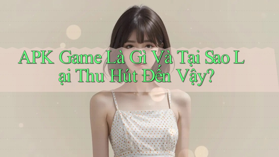 APK Game Là Gì Và Tại Sao Lại Thu Hút Đến Vậy?