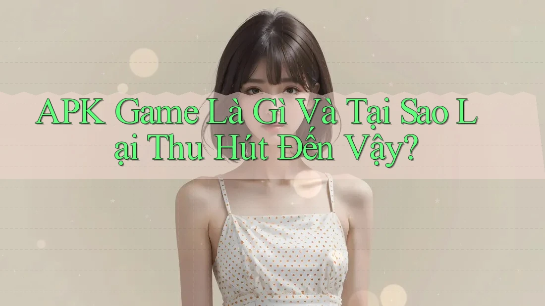 APK Game Là Gì Và Tại Sao Lại Thu Hút Đến Vậy?