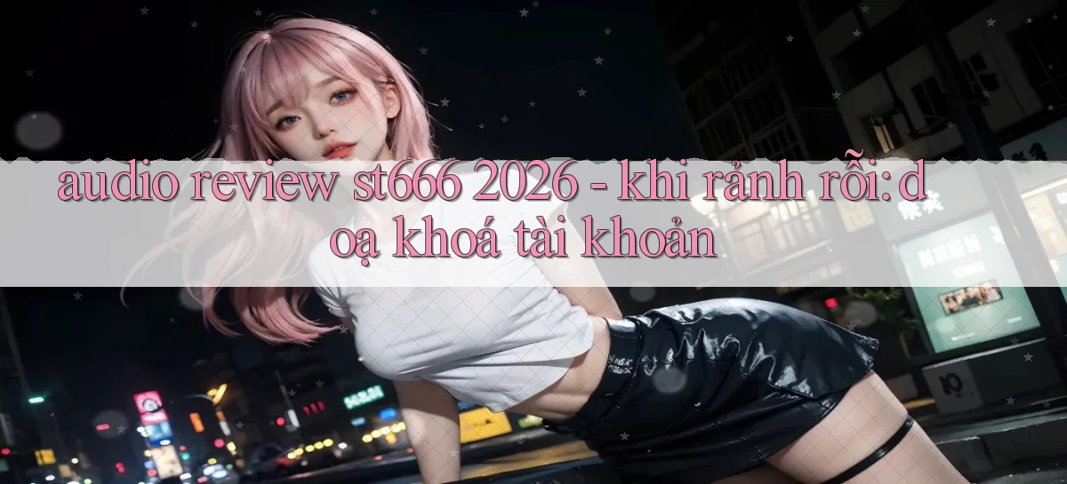 audio review st666 2026   khi rảnh rỗi doạ khóa tài khoản