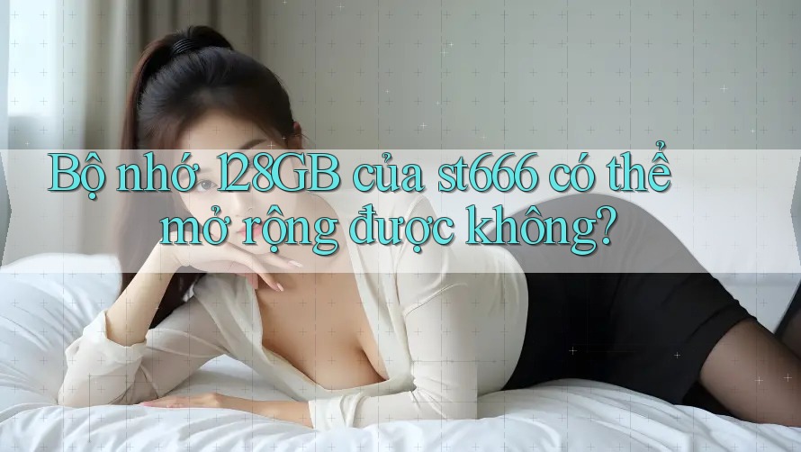 Bộ nhớ 128GB của st666 có thể mở rộng được không?