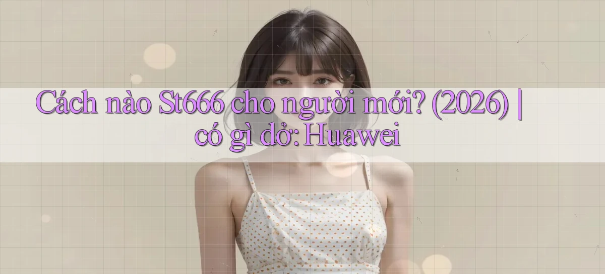 Cách nào St666 cho người mới (2026) có gì dở Huawei