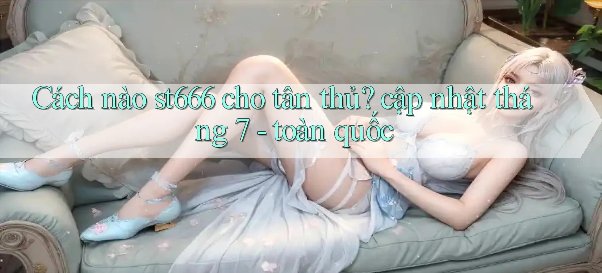 Cách nào st666 cho tân thủ cập nhật tháng 7   toàn quốc