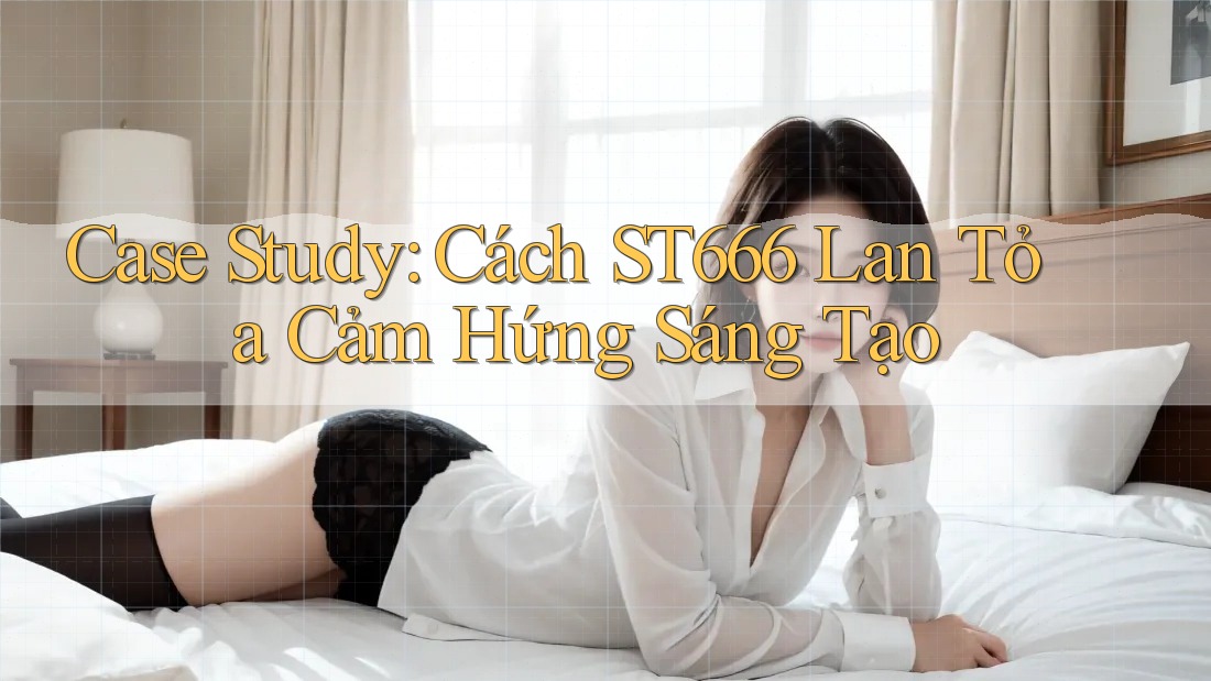 Case Study: Cách ST666 Lan Tỏa Cảm Hứng Sáng Tạo Case Study: Cách ST666 Lan Tỏa Cảm Hứng Sáng Tạo