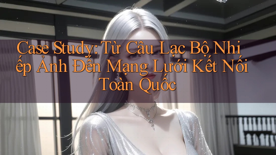 Case Study: Từ Câu Lạc Bộ Nhiếp Ảnh Đến Mạng Lưới Kết Nối Toàn Quốc