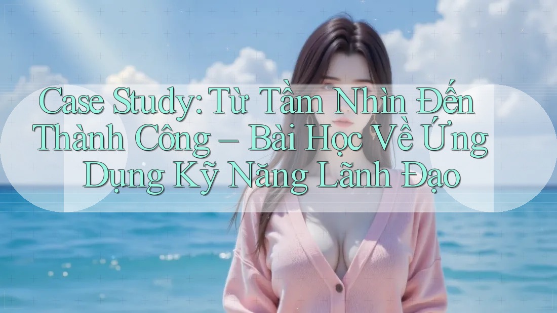 Case Study: Từ Tầm Nhìn Đến Thành Công – Bài Học Về Ứng Dụng Kỹ Năng Lãnh Đạo